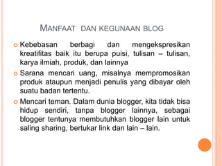 MANFAAT DAN KEGUNAAN BLOG
 Kebebasan berbagi dan mengekspresikan
kreatifitas baik itu berupa puisi, tulisan – tulisan,
karya ilmiah, produk, dan lainnya
 Sarana mencari uang, misalnya mempromosikan
produk ataupun menjadi penulis yang dibayar oleh
suatu badan tertentu.
 Mencari teman. Dalam dunia blogger, kita tidak bisa
hidup sendiri, tanpa blogger lainnya, sebagai
blogger tentunya membutuhkan blogger lain untuk
saling sharing, bertukar link dan lain – lain.
 