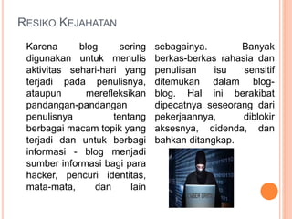 RESIKO KEJAHATAN
Karena blog sering
digunakan untuk menulis
aktivitas sehari-hari yang
terjadi pada penulisnya,
ataupun merefleksikan
pandangan-pandangan
penulisnya tentang
berbagai macam topik yang
terjadi dan untuk berbagi
informasi - blog menjadi
sumber informasi bagi para
hacker, pencuri identitas,
mata-mata, dan lain
sebagainya. Banyak
berkas-berkas rahasia dan
penulisan isu sensitif
ditemukan dalam blog-
blog. Hal ini berakibat
dipecatnya seseorang dari
pekerjaannya, diblokir
aksesnya, didenda, dan
bahkan ditangkap.
 