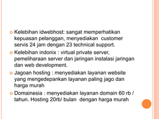  Kelebihan idwebhost: sangat memperhatikan
kepuasan pelanggan, menyediakan customer
servis 24 jam dengan 23 technical support.
 Kelebihan indonix : virtual private server,
pemeliharaan server dan jaringan instalasi jaringan
dan web development.
 Jagoan hosting : menyediakan layanan website
yang mengedepankan layanan paling jago dan
harga murah
 Domainesia : menyediakan layanan domain 60 rb /
tahun. Hosting 20rb/ bulan dengan harga murah
 