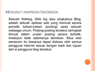 MENURUT WIKIPEDIA INDONESIA
Sebuah Weblog, Web log atau singkatnya Blog,
adalah sebuah aplikasi web yang memuat secara
periodik tulisan-tulisan (posting) pada sebuah
webpage umum. Posting-posting tersebut seringkali
dimuat dalam urutan posting secara terbalik,
meskipun tidak selamanya demikian. Situs web
semacam itu biasanya dapat diakses oleh semua
pengguna internet sesuai dengan topik dan tujuan
dari si pengguna blog tersebut.
 