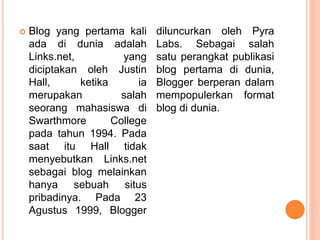  Blog yang pertama kali
ada di dunia adalah
Links.net, yang
diciptakan oleh Justin
Hall, ketika ia
merupakan salah
seorang mahasiswa di
Swarthmore College
pada tahun 1994. Pada
saat itu Hall tidak
menyebutkan Links.net
sebagai blog melainkan
hanya sebuah situs
pribadinya. Pada 23
Agustus 1999, Blogger
diluncurkan oleh Pyra
Labs. Sebagai salah
satu perangkat publikasi
blog pertama di dunia,
Blogger berperan dalam
mempopulerkan format
blog di dunia.
 