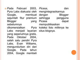  Pada Februari 2003,
Pyra Labs diakusisi oleh
Google, membuat
sejumlah fitur premium
Blogger yang
sebelumnya
dikomersialkan Pyra
Labs menjadi layanan
yang sepenuhnya gratis.
Pada Oktober 2004,
salah satu pendiri Pyra
Labs, Evan Williams,
mengundurkan diri dari
Google. Pada tahun
2004, Google membeli
Picasa, dan
mengintegrasikannya
dengan Blogger
sehingga pengguna
Picasa dapat
mempublikasikan
koleksi foto miliknya ke
situs blognya.
 