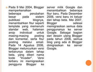  Pada 9 Mei 2004, Blogger
memperkenalkan
beberapa perubahan
besar pada sistem
publikasi blognya,
menambahkan fitur seperti
template yang memenuhi
standar web, halaman
arsip individual untuk
masing-masing posting
dan komentar, serta fitur
posting melalui email.
Pada 14 Agustus 2006,
Blogger meluncurkan versi
terbarunya dalam tahap
beta, yang diberi nama
kode "Invader". Versi
terbaru ini memigrasikan
pengguna Blogger ke
server milik Google dan
menambahkan beberapa
fitur baru. Pada Desember
2006, versi baru ini keluar
dari tahap beta. Mei 2007,
Blogger selesai
memigrasikan semua data
penggunanya ke server
Google. Sebagai bagian
dari desain ulang Blogger
pada tahun 2006, semua
blog yang ada di Blogger
dimigrasikan ke server
Google.
 