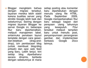  Blogger mengklaim bahwa
dengan migrasi tersebut,
layanan mereka lebih stabil
karena kualitas server yang
dimiliki Google lebih baik dari
sebelumnya. Seiring dengan
migrasi layanan Blogger ke
server Google ini, beberapa
fitur baru diperkenalkan,
meliputi manajemen label,
antarmuka penataan layout
template dengan cara geser-
dan-letakkan (drag-and-
drop), izin pembacaan blog
(untuk membuat blog-blog
pribadi) dan opsi web feed
yang baru. Lebih lanjut, kini
setiap blog diperbaharui
secara dinamis, berbeda
dengan sebelumnya di mana
setiap posting atau komentar
baru diperlakukan dengan
menulis ulang file HTML.
Pada September 2009,
Google memperkenalkan fitur
baru sebagai bagian dari
perayaan ulang tahunnya
yang kesepuluh. Fitur
tersebut meliputi tampilan
baru untuk menulis post,
penyempurnaan penanganan
gambar, dan implementasi
berbasis Google Docs
lainnya.
 