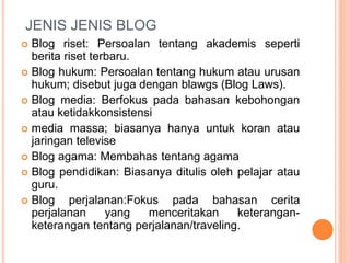  Blog riset: Persoalan tentang akademis seperti
berita riset terbaru.
 Blog hukum: Persoalan tentang hukum atau urusan
hukum; disebut juga dengan blawgs (Blog Laws).
 Blog media: Berfokus pada bahasan kebohongan
atau ketidakkonsistensi
 media massa; biasanya hanya untuk koran atau
jaringan televise
 Blog agama: Membahas tentang agama
 Blog pendidikan: Biasanya ditulis oleh pelajar atau
guru.
 Blog perjalanan:Fokus pada bahasan cerita
perjalanan yang menceritakan keterangan-
keterangan tentang perjalanan/traveling.
JENIS JENIS BLOG
 