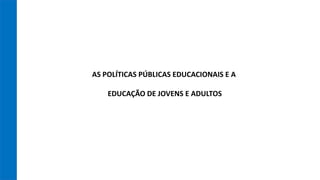 AS POLÍTICAS PÚBLICAS EDUCACIONAIS E A
EDUCAÇÃO DE JOVENS E ADULTOS
 
