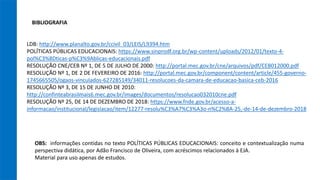 BIBLIOGRAFIA
LDB: http://www.planalto.gov.br/ccivil_03/LEIS/L9394.htm
POLÍTICAS PÚBLICAS EDUCACIONAIS: https://www.sinprodf.org.br/wp-content/uploads/2012/01/texto-4-
pol%C3%8Dticas-p%C3%9Ablicas-educacionais.pdf
RESOLUÇÃO CNE/CEB Nº 1, DE 5 DE JULHO DE 2000: http://portal.mec.gov.br/cne/arquivos/pdf/CEB012000.pdf
RESOLUÇÃO Nº 1, DE 2 DE FEVEREIRO DE 2016: http://portal.mec.gov.br/component/content/article/455-governo-
1745665505/ogaos-vinculados-627285149/34011-resolucoes-da-camara-de-educacao-basica-ceb-2016
RESOLUÇÃO Nº 3, DE 15 DE JUNHO DE 2010:
http://confinteabrasilmais6.mec.gov.br/images/documentos/resolucao032010cne.pdf
RESOLUÇÃO Nº 25, DE 14 DE DEZEMBRO DE 2018: https://www.fnde.gov.br/acesso-a-
informacao/institucional/legislacao/item/12277-resolu%C3%A7%C3%A3o-n%C2%BA-25,-de-14-de-dezembro-2018
OBS: informações contidas no texto POLÍTICAS PÚBLICAS EDUCACIONAIS: conceito e contextualização numa
perspectiva didática, por Adão Francisco de Oliveira, com acréscimos relacionados à EJA.
Material para uso apenas de estudos.
 