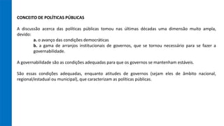 CONCEITO DE POLÍTICAS PÚBLICAS
A discussão acerca das políticas públicas tomou nas últimas décadas uma dimensão muito ampla,
devido:
a. o avanço das condições democráticas
b. a gama de arranjos institucionais de governos, que se tornou necessário para se fazer a
governabilidade.
A governabilidade são as condições adequadas para que os governos se mantenham estáveis.
São essas condições adequadas, enquanto atitudes de governos (sejam eles de âmbito nacional,
regional/estadual ou municipal), que caracterizam as políticas públicas.
 
