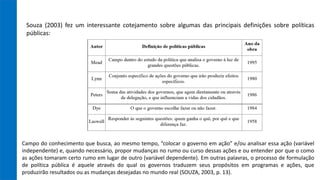 Souza (2003) fez um interessante cotejamento sobre algumas das principais definições sobre políticas
públicas:
Campo do conhecimento que busca, ao mesmo tempo, “colocar o governo em ação” e/ou analisar essa ação (variável
independente) e, quando necessário, propor mudanças no rumo ou curso dessas ações e ou entender por que o como
as ações tomaram certo rumo em lugar de outro (variável dependente). Em outras palavras, o processo de formulação
de política pública é aquele através do qual os governos traduzem seus propósitos em programas e ações, que
produzirão resultados ou as mudanças desejadas no mundo real (SOUZA, 2003, p. 13).
 
