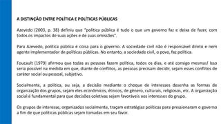 A DISTINÇÃO ENTRE POLÍTICA E POLÍTICAS PÚBLICAS
Azevedo (2003, p. 38) definiu que “política pública é tudo o que um governo faz e deixa de fazer, com
todos os impactos de suas ações e de suas omissões”.
Para Azevedo, política pública é coisa para o governo. A sociedade civil não é responsável direto e nem
agente implementador de políticas públicas. No entanto, a sociedade civil, o povo, faz política.
Foucault (1979) afirmou que todas as pessoas fazem política, todos os dias, e até consigo mesmas! Isso
seria possível na medida em que, diante de conflitos, as pessoas precisam decidir, sejam esses conflitos de
caráter social ou pessoal, subjetivo.
Socialmente, a política, ou seja, a decisão mediante o choque de interesses desenha as formas de
organização dos grupos, sejam eles econômicos, étnicos, de gênero, culturais, religiosos, etc. A organização
social é fundamental para que decisões coletivas sejam favoráveis aos interesses do grupo.
Os grupos de interesse, organizados socialmente, traçam estratégias políticas para pressionaram o governo
a fim de que políticas públicas sejam tomadas em seu favor.
 