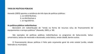 TIPOS DE POLÍTICAS PÚBLICAS
Azevedo (2003) apontou a existência de três tipos de políticas públicas:
a. as redistributivas;
b. as distributivas e
c. as regulatórias.
As políticas públicas redistributivas
Consistem em redistribuição de “renda na forma de recursos e/ou de financiamento de
equipamentos e serviços públicos” (Azevedo, 2003, p. 38).
São exemplos de políticas públicas redistributivas os programas de bolsa-escola, bolsa-
universitária, bolsas de mestrado e doutorado, cesta básica, renda cidadã, dentre outros.
O financiamento dessas políticas é feito pelo orçamento geral do ente estatal (união, estado
federado ou município).
 