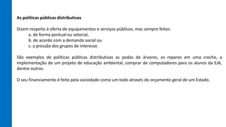 As políticas públicas distributivas
Dizem respeito à oferta de equipamentos e serviços públicos, mas sempre feitas:
a. de forma pontual ou setorial,
b. de acordo com a demanda social ou
c. a pressão dos grupos de interesse.
São exemplos de políticas públicas distributivas as podas de árvores, os reparos em uma creche, a
implementação de um projeto de educação ambiental, comprar de computadores para os alunos da EJA,
dentre outros.
O seu financiamento é feito pela sociedade como um todo através do orçamento geral de um Estado.
 