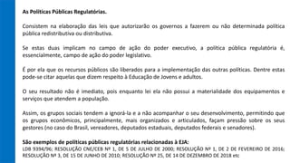 As Políticas Públicas Regulatórias.
Consistem na elaboração das leis que autorizarão os governos a fazerem ou não determinada política
pública redistributiva ou distributiva.
Se estas duas implicam no campo de ação do poder executivo, a política pública regulatória é,
essencialmente, campo de ação do poder legislativo.
É por ela que os recursos públicos são liberados para a implementação das outras políticas. Dentre estas
pode-se citar aquelas que dizem respeito à Educação de Jovens e adultos.
O seu resultado não é imediato, pois enquanto lei ela não possui a materialidade dos equipamentos e
serviços que atendem a população.
Assim, os grupos sociais tendem a ignorá-la e a não acompanhar o seu desenvolvimento, permitindo que
os grupos econômicos, principalmente, mais organizados e articulados, façam pressão sobre os seus
gestores (no caso do Brasil, vereadores, deputados estaduais, deputados federais e senadores).
São exemplos de políticas públicas regulatórias relacionadas à EJA:
LDB 9394/96; RESOLUÇÃO CNE/CEB Nº 1, DE 5 DE JULHO DE 2000; RESOLUÇÃO Nº 1, DE 2 DE FEVEREIRO DE 2016;
RESOLUÇÃO Nº 3, DE 15 DE JUNHO DE 2010; RESOLUÇÃO Nº 25, DE 14 DE DEZEMBRO DE 2018 etc
 