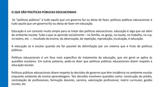 O QUE SÃO POLÍTICAS PÚBLICAS EDUCACIONAIS
Se “políticas públicas” é tudo aquilo que um governo faz ou deixa de fazer, políticas públicas educacionais é
tudo aquilo que um governo faz ou deixa de fazer em educação.
Educação é um conceito muito amplo para se tratar das políticas educacionais. educação é algo que vai além
do ambiente escolar. Tudo o que se aprende socialmente – na família, na igreja, na escola, no trabalho, na rua,
no teatro, etc. –, resultado do ensino, da observação, da repetição, reprodução, inculcação, é educação.
A educação só é escolar quando ela for passível de delimitação por um sistema que é fruto de políticas
públicas.
Políticas educacionais é um foco mais específico do tratamento da educação, que em geral se aplica às
questões escolares. Em outras palavras, pode-se dizer que políticas públicas educacionais dizem respeito à
educação escolar.
Políticas públicas educacionais dizem respeito às decisões do governo que têm incidência no ambiente escolar
enquanto ambiente de ensino-aprendizagem. Tais decisões envolvem questões como: construção do prédio,
contratação de profissionais, formação docente, carreira, valorização profissional, matriz curricular, gestão
escolar, etc
 