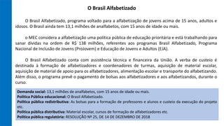 O Brasil Alfabetizado, programa voltado para a alfabetização de jovens acima de 15 anos, adultos e
idosos. O Brasil ainda tem 13,1 milhões de analfabetos, com 15 anos de idade ou mais.
o MEC considera a alfabetização uma política pública de educação prioritária e está trabalhando para
sanar dívidas na ordem de R$ 138 milhões, referentes aos programas Brasil Alfabetizado, Programa
Nacional de Inclusão de Jovens (ProJovem) e Educação de Jovens e Adultos (EJA).
O Brasil Alfabetizado conta com assistência técnica e financeira da União. A verba de custeio é
destinada à formação de alfabetizadores e coordenadores de turmas, aquisição de material escolar,
aquisição de material de apoio para os alfabetizadores, alimentação escolar e transporte do alfabetizando.
Além disso, o programa prevê o pagamento de bolsas aos alfabetizadores e aos alfabetizandos, durante o
curso.
O Brasil Alfabetizado
Demanda social: 13,1 milhões de analfabetos, com 15 anos de idade ou mais.
Política Pública educacional: O Brasil Alfabetizado.
Política pública redistributiva: As bolsas para a formação de professores e alunos e custeio da execução do projeto
etc.
Política pública distributiva: Material escolar, cursos de formação de alfabetizadores etc.
Política pública regulatória: RESOLUÇÃO Nº 25, DE 14 DE DEZEMBRO DE 2018
 