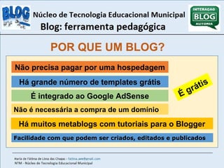POR QUE UM BLOG? 
Não precisa pagar por uma hospedagem 
Há grande número de templates grátis 
É integrado ao Google AdSense 
É grátis 
Não é necessária a compra de um domínio 
Há muitos metablogs com tutoriais para o Blogger 
Facilidade com que podem ser criados, editados e publicados 
 