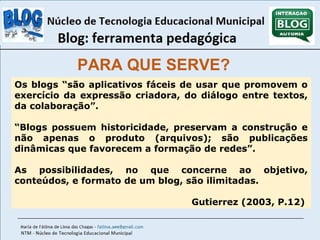 PARA QUE SERVE? 
Os blogs “são aplicativos fáceis de usar que promovem o 
exercício da expressão criadora, do diálogo entre textos, 
da colaboração”. 
“Blogs possuem historicidade, preservam a construção e 
não apenas o produto (arquivos); são publicações 
dinâmicas que favorecem a formação de redes”. 
As possibilidades, no que concerne ao objetivo, 
conteúdos, e formato de um blog, são ilimitadas. 
Gutierrez (2003, P.12) 
 