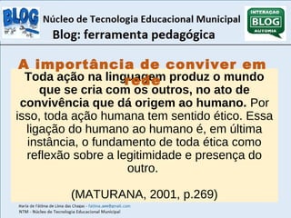 A importância de conviver em 
Toda ação na linguagem rede 
produz o mundo 
que se cria com os outros, no ato de 
convivência que dá origem ao humano. Por 
isso, toda ação humana tem sentido ético. Essa 
ligação do humano ao humano é, em última 
instância, o fundamento de toda ética como 
reflexão sobre a legitimidade e presença do 
outro. 
(MATURANA, 2001, p.269) 
 