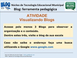 ATIVIDADE 
Visualizando Blogs 
Acesse pelo menos 3 Blogs para observar a 
organização e o conteúdo. 
Dentre estes três, visite o blog da sua escola 
Caso não saiba o endereço faça uma busca 
utilizando o Google www.google.com 
 