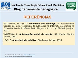 REFERÊNCIAS 
GUTIERREZ, Suzana. O Fenômeno dos Weblogs: as possibilidades 
trazidas por uma Tecnologia de publicação na Internet. Informática na 
Educação: teoria & prática. Porto Alegre, v. 6, n. 1, p. 87-100, jan/jun, 
2003. 
VYGOTSKY, L. A formação social da mente. São Paulo: Martins 
Fontes, 1987. 
LÉVY, P. A inteligência coletiva. São Paulo: Loyola, 1998. 
