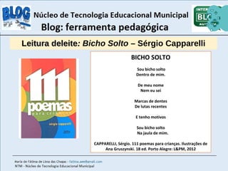 LLeeiittuurraa ddeelleeiittee:: Bicho Solto – Sérgio Capparelli 
BICHO SOLTO 
Sou bicho solto 
Dentro de mim. 
De meu nome 
Nem eu sei 
Marcas de dentes 
De lutas recentes 
E tenho motivos 
Sou bicho solto 
Na jaula de mim. 
CAPPARELLI, Sérgio. 111 poemas para crianças. Ilustrações de 
Ana Gruszynski. 18 ed. Porto Alegre: L&PM, 2012 
 