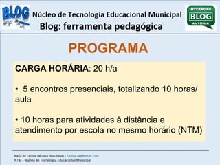 PROGRAMA 
CARGA HORÁRIA: 20 h/a 
• 5 encontros presenciais, totalizando 10 horas/ 
aula 
• 10 horas para atividades à distância e 
atendimento por escola no mesmo horário (NTM) 
 