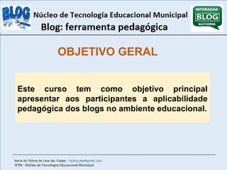 OBJETIVO GERAL 
Este curso tem como objetivo principal 
apresentar aos participantes a aplicabilidade 
pedagógica dos blogs no ambiente educacional. 
 