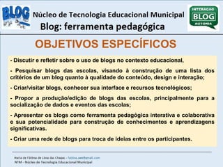 OBJETIVOS ESPECÍFICOS 
- Discutir e refletir sobre o uso de blogs no contexto educacional, 
- Pesquisar blogs das escolas, visando à construção de uma lista dos 
critérios de um blog quanto à qualidade do conteúdo, design e interação; 
- Criar/visitar blogs, conhecer sua interface e recursos tecnológicos; 
- Propor a produção/edição de blogs das escolas, principalmente para a 
socialização de dados e eventos das escolas; 
- Apresentar os blogs como ferramenta pedagógica interativa e colaborativa 
e sua potencialidade para construção de conhecimentos e aprendizagens 
significativas. 
- Criar uma rede de blogs para troca de ideias entre os participantes. 
 