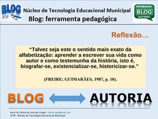Reflexão… 
“Talvez seja este o sentido mais exato da 
alfabetização: aprender a escrever sua vida como 
autor e como testemunha da história, isto é, 
biografar-se, existencializar-se, historicizar-se.” 
(FREIRE; GUIMARÃES, 1987, p. 10). 
 