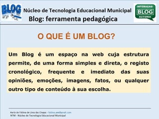 O QUE É UM BLOG? 
Um Blog é um espaço na web cuja estrutura 
permite, de uma forma simples e direta, o registo 
cronológico, frequente e imediato das suas 
opiniões, emoções, imagens, fatos, ou qualquer 
outro tipo de conteúdo à sua escolha. 
 