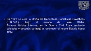 • En 1922 se crea la Unión de Repúblicas Socialistas Soviéticas
(U.R.S.S.), bajo el mando de José Stalin.
Estados Unidos intervino en la Guerra Civil Rusa enviando
soldados y después se negó a reconocer el nuevo Estado hasta
1933.
 