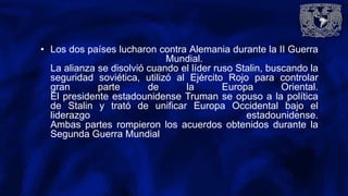 • Los dos países lucharon contra Alemania durante la II Guerra
Mundial.
La alianza se disolvió cuando el líder ruso Stalin, buscando la
seguridad soviética, utilizó al Ejército Rojo para controlar
gran parte de la Europa Oriental.
El presidente estadounidense Truman se opuso a la política
de Stalin y trató de unificar Europa Occidental bajo el
liderazgo estadounidense.
Ambas partes rompieron los acuerdos obtenidos durante la
Segunda Guerra Mundial
 