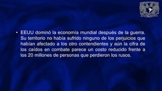 • EEUU dominó la economía mundial después de la guerra.
Su territorio no había sufrido ninguno de los perjuicios que
habían afectado a los otro contendientes y aún la cifra de
los caídos en combate parece un costo reducido frente a
los 20 millones de personas que perdieron los rusos.
 