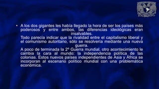• A los dos gigantes les había llegado la hora de ser los países más
poderosos y entre ambos, las diferencias ideológicas eran
insalvables.
Todo parecía indicar que la rivalidad entre el capitalismo liberal y
el comunismo autoritario, sólo se resolvería mediante una nueva
guerra.
A poco de terminada la 2º Guerra mundial, otro acontecimiento le
cambia la cara al mundo: la independencia política de las
colonias. Estos nuevos países independientes de Asia y África se
incorporan al escenario político mundial con una problemática
económica.
 