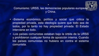 •
Comunismo: URSS, las democracias populares europeas
y China.
• -Sistema económico, político y social que critica la
propiedad privada, esta ideología quiere que todo sea de
todos, por lo tanto no hay propiedad privada. El Estado
interviene en todo.
• -Los países comunistas estaban bajo la órbita de la URSS
y prohibieron cualquier forma de oposición interna. Cuando
los países comunistas no hubiera en contra el sistema
comunista.
 