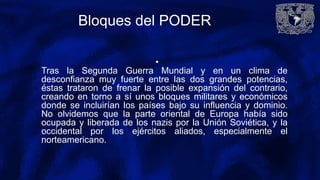 Bloques del PODER
•
Tras la Segunda Guerra Mundial y en un clima de
desconfianza muy fuerte entre las dos grandes potencias,
éstas trataron de frenar la posible expansión del contrario,
creando en torno a sí unos bloques militares y económicos
donde se incluirían los países bajo su influencia y dominio.
No olvidemos que la parte oriental de Europa había sido
ocupada y liberada de los nazis por la Unión Soviética, y la
occidental por los ejércitos aliados, especialmente el
norteamericano.
 