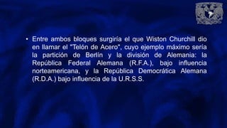 • Entre ambos bloques surgiría el que Wiston Churchill dio
en llamar el "Telón de Acero", cuyo ejemplo máximo sería
la partición de Berlín y la división de Alemania: la
República Federal Alemana (R.F.A.), bajo influencia
norteamericana, y la República Democrática Alemana
(R.D.A.) bajo influencia de la U.R.S.S.
 