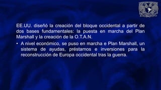 EE.UU. diseñó la creación del bloque occidental a partir de
dos bases fundamentales: la puesta en marcha del Plan
Marshall y la creación de la O.T.A.N.
• A nivel económico, se puso en marcha e Plan Marshall, un
sistema de ayudas, préstamos e inversiones para la
reconstrucción de Europa occidental tras la guerra.
 