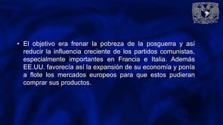 • El objetivo era frenar la pobreza de la posguerra y así
reducir la influencia creciente de los partidos comunistas,
especialmente importantes en Francia e Italia. Además
EE.UU. favorecía así la expansión de su economía y ponía
a flote los mercados europeos para que estos pudieran
comprar sus productos.
 