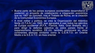 • Buena parte de los países europeos occidentales desarrollaron a
posteriori un proyecto de colaboración e integración económica
que en 1957 se concretó, tras el Tratado de Roma, en la creación
de la Comunidad Económica Europea.
• A nivel militar y político, se crea la Organización del Atlántico
Norte (O.T.A.N.) en 1949, que agrupaba a casi todos los ejércitos
de Europa occidental (R.F.A., Francia, Italia, Gran Bretaña, etc.)
para dirigir la defensa colectiva de estos países frente al
expansionismo soviético. EE.UU. también promoverá en otros
continentes alianzas similares como la C.E.N.T.O. en Oriente
Medio o la S.E.A.T.O. en Asia oriental.
 
