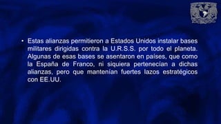 • Estas alianzas permitieron a Estados Unidos instalar bases
militares dirigidas contra la U.R.S.S. por todo el planeta.
Algunas de esas bases se asentaron en países, que como
la España de Franco, ni siquiera pertenecían a dichas
alianzas, pero que mantenían fuertes lazos estratégicos
con EE.UU.
 