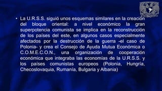 • La U.R.S.S. siguió unos esquemas similares en la creación
del bloque oriental: a nivel económico la gran
superpotencia comunista se implica en la reconstrucción
de los países del este, en algunos casos especialmente
afectados por la destrucción de la guerra -el caso de
Polonia- y crea el Consejo de Ayuda Mutua Económica o
C.O.M.E.C.O.N., una organización de cooperación
económica que integraba las economías de la U.R.S.S. y
los países comunistas europeos (Polonia, Hungría,
Checoslovaquia, Rumanía, Bulgaria y Albania)
 