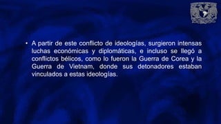 • A partir de este conflicto de ideologías, surgieron intensas
luchas económicas y diplomáticas, e incluso se llegó a
conflictos bélicos, como lo fueron la Guerra de Corea y la
Guerra de Vietnam, donde sus detonadores estaban
vinculados a estas ideologías.
 