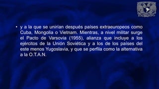 • y a la que se unirían después países extraeuropeos como
Cuba, Mongolia o Vietnam. Mientras, a nivel militar surge
el Pacto de Varsovia (1955), alianza que incluye a los
ejércitos de la Unión Soviética y a los de los países del
este menos Yugoslavia, y que se perfila como la alternativa
a la O.T.A.N.
 