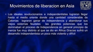 Movimientos de liberacion en Asia
• Los ideales revolucionarios e independentistas lograron llegar
hasta el medio oriente donde una cantidad considerable de
Colonias lograron ganar de independencia y abandonar sus
viejos sistemas feudales las grandes potencias que los
dominaban el proceso de Independencia en general principio de
inercia fue muy distinto al que se dio en África Gracias sufrió un
desarrollo independentista un poco más violento y difícil
 