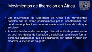 Movimientos de liberacion en África
• Los movimientos de Liberación en África Son movimientos
sociales que se dieron principalmente por la inconformidad por
las diversas poblaciones ante las malas condiciones de vida que
surgieron
• Además de ello se dio una mayor diversificación de pensamiento
es decir los ideales de liberación y socialistas permitieron formar
personas capacitadas que se encargarán por luchar y morir por
alcanzar la libertad de su gente
 
