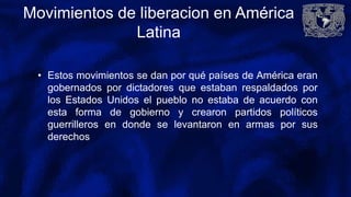 Movimientos de liberacion en América
Latina
• Estos movimientos se dan por qué países de América eran
gobernados por dictadores que estaban respaldados por
los Estados Unidos el pueblo no estaba de acuerdo con
esta forma de gobierno y crearon partidos políticos
guerrilleros en donde se levantaron en armas por sus
derechos
 