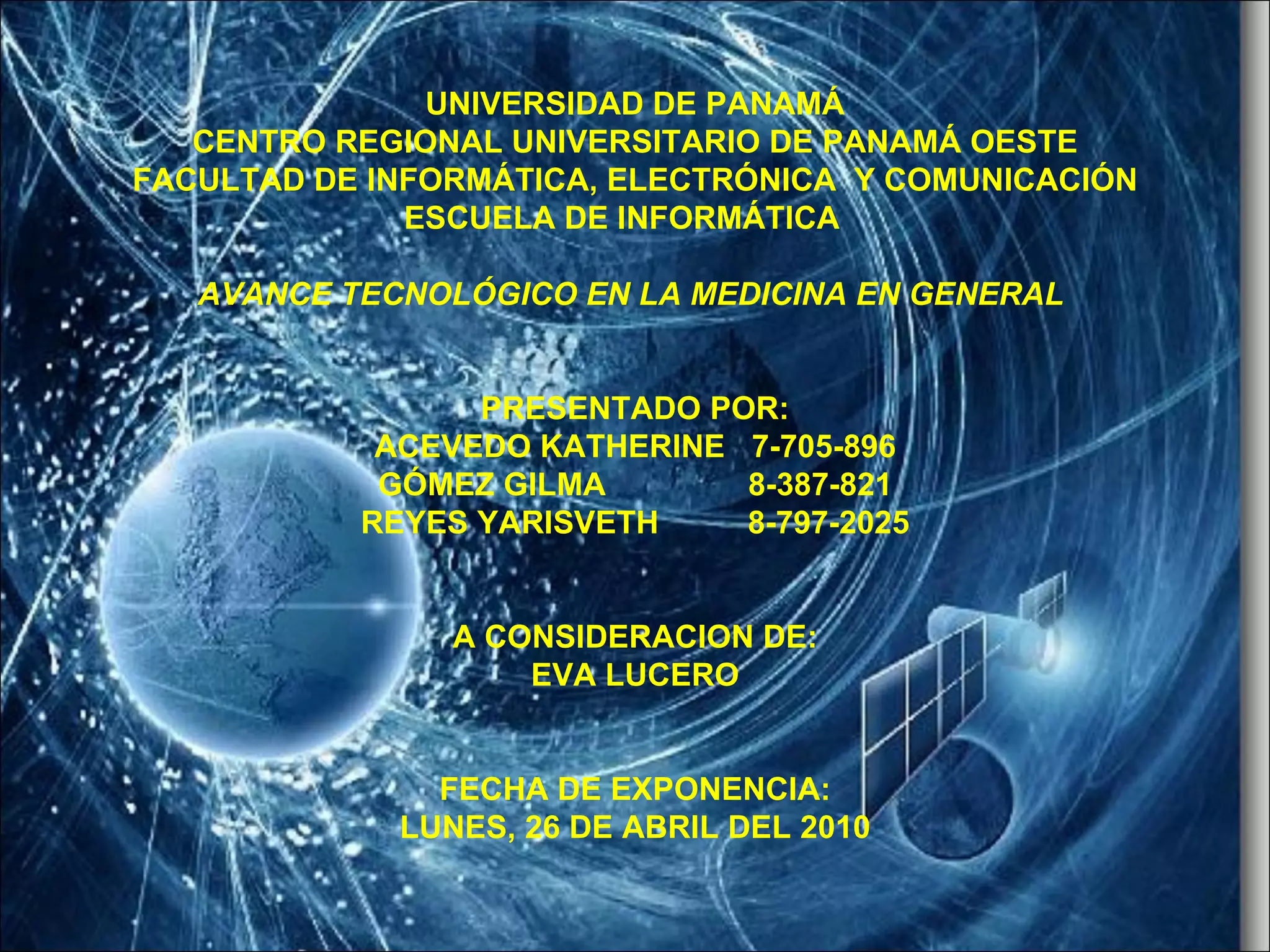 UNIVERSIDAD DE PANAMÁ CENTRO REGIONAL UNIVERSITARIO DE PANAMÁ OESTE FACULTAD DE INFORMÁTICA, ELECTRÓNICA Y COMUNICACIÓN ESCUELA DE INFORMÁTICA AVANCE TECNOLÓGICO EN LA MEDICINA EN GENERAL PRESENTADO POR: ACEVEDO KATHERINE 7-705-896 GÓMEZ GILMA 8-387-821 REYES YARISVETH 8-797-2025 A CONSIDERACION DE: EVA LUCERO FECHA DE EXPONENCIA: LUNES, 26 DE ABRIL DEL 2010