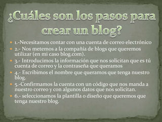  1.-Necesitamos contar con una cuenta de correo electrónico
 2.- Nos metemos a la compañía de blogs que queremos
utilizar (en mi caso blog.com).
 3.- Introducimos la información que nos solicitan que es tú
cuenta de correo y la contraseña que queramos
 4.- Escribimos el nombre que queramos que tenga nuestro
blog.
 5.-Confirmamos la cuenta con un código que nos manda a
nuestro correo y con algunos datos que nos solicitan.
 6.- seleccionamos la plantilla o diseño que queremos que
tenga nuestro blog.
 