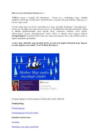 Mik a tervei a következő három évre ?
U.Sz.I.:- Lassan a nyugdíj felé tekintgetek… Várom azt a szabadságot, hogy minden
megkötés nélkül úgy szerethessem, fejleszthessem a hozzám járó gyermekeket, ahogyan az a
szívem vágya lenne.
Viszont addig még van bő két esztendőm arra, hogy Anyahajó Stúdiómat “csinosítgassam”.
Várom azt a kollégát, aki majd szívesen átveszi, és továbbfejleszti elkezdett munkámat. Addig
is minden igyekezetemmel azon vagyok, hogy amennyire tudásom, erőm engedi,
tökéletességre vigyem elképzeléseimet, valóra váltva az általam olyan nagyon óhajtott
örömpedagógiát. Szeretnék méltó lenni arra, hogy majd egyszer rám is így emlékezzenek az
engem megismert gyermekek:
„Lehet, hogy elfelejtik, amit mondtál nekik, de soha nem fogják elfelejteni, hogy hogyan
érezték magukat szavaidtól” (Carl William Buechner)
Gyógypedagógiai tevékenységemet dokumentáló online felületek:
Szakmai blog:
Örömpedagógia
Örömpedagógia Facebook oldala
Digitális osztályterem:
Anyahajó
Bloghajók, mint diák e portfóliók
 